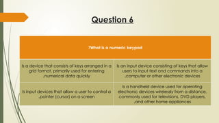 Question 6
What is a numeric keypad
?
Is a device that consists of keys arranged in a
grid format, primarily used for entering
numerical data quickly
.
Is an input device consisting of keys that allow
users to input text and commands into a
computer or other electronic devices
.
Is input devices that allow a user to control a
pointer (cursor) on a screen
.
Is a handheld device used for operating
electronic devices wirelessly from a distance,
commonly used for televisions, DVD players,
and other home appliances
.
 