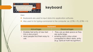 keyboard
Uses:
 Keyboards are used to input data into application software.
 Also used to for typing commands to the computer ex. (CTRL + P), (CTRL + V)
keyboard
Advantages Disadvantages
• Enables fast entry of new text
into a document.
• Most people find them easy to
use.
• They use up desk space as they
are quite large.
• entering data is slow when
compared to direct data entry
(e.g. Optical mark recognition) .
 