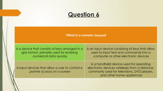 Question 6
What is a numeric keypad
?
Is a device that consists of keys arranged in a
grid format, primarily used for entering
numerical data quickly
.
Is an input device consisting of keys that allow
users to input text and commands into a
computer or other electronic devices
.
Is input devices that allow a user to control a
pointer (cursor) on a screen
.
Is a handheld device used for operating
electronic devices wirelessly from a distance,
commonly used for televisions, DVD players,
and other home appliances
.
 