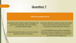 Question 7
What are pointing devices
?
Is a device that consists of keys arranged in a
grid format, primarily used for entering
numerical data quickly
.
Is an input device consisting of keys that allow
users to input text and commands into a
computer or other electronic devices
.
Is input devices that allow a user to control a
pointer (cursor) on a screen
.
Is a handheld device used for operating
electronic devices wirelessly from a distance,
commonly used for televisions, DVD players,
and other home appliances
.
 