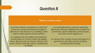 Question 8
What is a remote control
?
Is an input device consisting of a stick that
pivots on a base and reports its angle or
direction to the device it is controlling, often
used in video games and simulations.
Is a handheld device used for operating
electronic devices wirelessly from a distance,
commonly used for televisions, DVD players,
and other home appliances.
Is a display that can detect the presence
and location of a touch within the display
area, allowing users to interact directly with
what is shown, typically used in smartphones,
& tablets.
Is a device that consists of keys arranged in a
grid format, primarily used for entering
numerical data quickly.
 