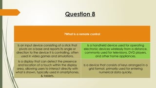 Question 8
What is a remote control
?
Is an input device consisting of a stick that
pivots on a base and reports its angle or
direction to the device it is controlling, often
used in video games and simulations.
Is a handheld device used for operating
electronic devices wirelessly from a distance,
commonly used for televisions, DVD players,
and other home appliances.
Is a display that can detect the presence
and location of a touch within the display
area, allowing users to interact directly with
what is shown, typically used in smartphones,
& tablets.
Is a device that consists of keys arranged in a
grid format, primarily used for entering
numerical data quickly.
 