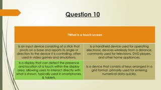Question 10
What is a touch screen
?
Is an input device consisting of a stick that
pivots on a base and reports its angle or
direction to the device it is controlling, often
used in video games and simulations.
Is a handheld device used for operating
electronic devices wirelessly from a distance,
commonly used for televisions, DVD players,
and other home appliances.
Is a display that can detect the presence
and location of a touch within the display
area, allowing users to interact directly with
what is shown, typically used in smartphones,
& tablets.
Is a device that consists of keys arranged in a
grid format, primarily used for entering
numerical data quickly.
 
