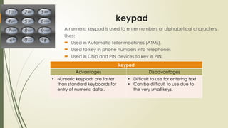 keypad
A numeric keypad is used to enter numbers or alphabetical characters .
Uses:
 Used in Automatic teller machines (ATMs).
 Used to key in phone numbers into telephones
 Used in Chip and PIN devices to key in PIN
keypad
Advantages Disadvantages
• Numeric keypads are faster
than standard keyboards for
entry of numeric data .
• Difficult to use for entering text.
• Can be difficult to use due to
the very small keys.
 