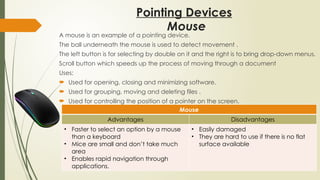 Pointing Devices
A mouse is an example of a pointing device.
The ball underneath the mouse is used to detect movement .
The left button is for selecting by double on it and the right is to bring drop-down menus.
Scroll button which speeds up the process of moving through a document
Uses:
 Used for opening, closing and minimizing software.
 Used for grouping, moving and deleting files .
 Used for controlling the position of a pointer on the screen.
Mouse
Advantages Disadvantages
• Faster to select an option by a mouse
than a keyboard
• Mice are small and don’t take much
area
• Enables rapid navigation through
applications.
• Easily damaged
• They are hard to use if there is no flat
surface available
Mouse
 