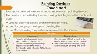 Pointing Devices
Touchpads are used in many laptop computers as a pointing device .
The pointer is controlled by the user moving their finger on the touchpad .
Uses:
 Used for opening, closing and minimizing software.
 Used for grouping, moving and deleting files .
 Used for controlling the position of a pointer on the screen.
Touch pad
Advantages Disadvantages
• Faster to select an option by a
touchpad than a keyboard.
• Enables rapid navigation through
applications and the internet .
• they can be used when no flat surfaces
are available .
• Can be more difficult to control the
pointer when compared to a mouse.
• They are more difficult when doing
operations such as ‘drag and drop’
Touch pad
 