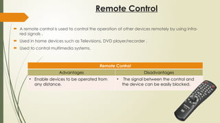 Remote Control
 A remote control is used to control the operation of other devices remotely by using infra-
red signals .
 Used in home devices such as Televisions, DVD player/recorder .
 Used to control multimedia systems.
Remote Control
Advantages Disadvantages
• Enable devices to be operated from
any distance.
• The signal between the control and
the device can be easily blocked.
 