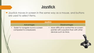 Joystick
 Joystick moves in screen in the same way as a mouse, and buttons
are used to select items.
Joystick
Advantages Disadvantages
• Easier to navigate round a screen
compared to a keyboard.
• More difficult to control the on-screen
pointer with a joystick than with other
devices such as mice.
 
