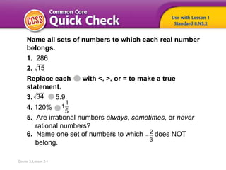 Course 3, Lesson 2-1
Name all sets of numbers to which each real number
belongs.
1. 286
2.
Replace each with <, >, or = to make a true
statement.
3. 5.9
4. 120%
5. Are irrational numbers always, sometimes, or never
rational numbers?
6. Name one set of numbers to which does NOT
belong.
15
34
2
3

1
1
5
 
