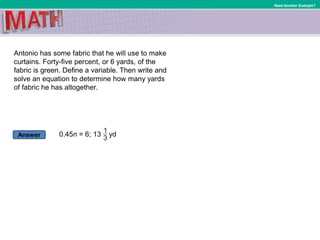 Answer
Need Another Example?
Antonio has some fabric that he will use to make
curtains. Forty-five percent, or 6 yards, of the
fabric is green. Define a variable. Then write and
solve an equation to determine how many yards
of fabric he has altogether.
0.45n = 6; 13 yd
 