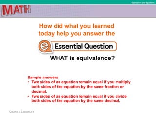 How did what you learned
today help you answer the
WHAT is equivalence?
Course 3, Lesson 2-1
Expressions and Equations
Sample answers:
• Two sides of an equation remain equal if you multiply
both sides of the equation by the same fraction or
decimal.
• Two sides of an equation remain equal if you divide
both sides of the equation by the same decimal.
 