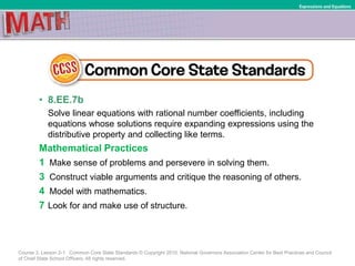 • 8.EE.7b
Solve linear equations with rational number coefficients, including
equations whose solutions require expanding expressions using the
distributive property and collecting like terms.
Mathematical Practices
1 Make sense of problems and persevere in solving them.
3 Construct viable arguments and critique the reasoning of others.
4 Model with mathematics.
7 Look for and make use of structure.
Course 3, Lesson 2-1 Common Core State Standards © Copyright 2010. National Governors Association Center for Best Practices and Council
of Chief State School Officers. All rights reserved.
Expressions and Equations
 