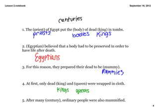 Lesson 2.notebook                                                                   September 18, 2012




              1. The (priest) of Egypt put the (body) of dead (king) in tombs. 



              2. (Egyptian) believed that a body had to be preserved in order to 
              have life after death. 



              3. For this reason, they prepared their dead to be (mummy). 



              4. At first, only dead (king) and (queen) were wrapped in cloth. 



              5. After many (century), ordinary people were also mummified. 
                                                                                                         4
 