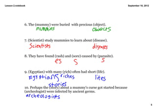 Lesson 2.notebook                                                                 September 18, 2012




                6. The (mummy) were buried  with precious (object).



                7. (Scientist) study mummies to learn about (disease). 



                8. They have found (rash) and (sore) caused by (parasite). 



                9. (Egyptian) with many (rich) often had short (life). 



                10. Perhaps the (story) about a mummy's curse got started because  
                (archeologist) were infected by ancient germs. 


                                                                                                       5
 