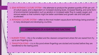 3. SEMI-INTENSIVE CULTURE SYSTEM – this attempts to produce the greatest quantity of fish per unit
of culture space, and is dependent on increased stocking levels, increased feeding, and some form
of environmental manipulation such as aeration or increased water flow to supply oxygen and
remove wastes so that nutrients might be better assimilated and growth rate and total yield
accelerated.
4. INTENSIVE CULTURE SYSTEM – refers to the most modern aquaculture technology being practiced
in many developed and developing countries.
1. NURSERY POND – this is the smallest and the cleanest compartment where fish are reared from fry
up to pre-fingerling size.
2. TRANSITION POND – it is in this pond where fingerlings are stocked and stunted before they are
transferred to the rearing pond.
COMPARTMENTS OF A FISHPOND AND FUNCTIONS
 