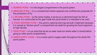 3. REARING POND – it is the largest compartment in the pond system.
4. BREEDING POND – it is a compartment where spawners are confined are purposely for
the production of fry.
5. CATCHING POND – as the name implies, it serves as a catchment basin for fish at
harvest. It is constructed at the gate inside the pond where it is intended to be used.
6. FOOD GROWING POND – this pond is optional and may be built, if deemed necessary.
It is named as “kitchen pond” a compartment set aside for growing live food organisms
at high density.
7. HEAD POND – it is an area that serves as water reservoir where water is stored before
going to other pond compartments.
8. WATER SUPPLY CANAL – it is a canal used to supply water throughout the whole fish
pond system.
 