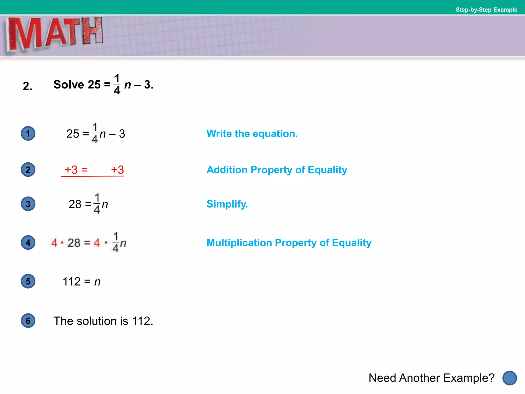1
Need Another Example?
2
3
4
5
6
Step-by-Step Example
2. Solve 25 = n – 3.
Write the equation.
Addition Property of Equality
Multiplication Property of Equality
25 = n – 3
28 = n
The solution is 112.
112 = n
Simplify.
+3 = +3
 