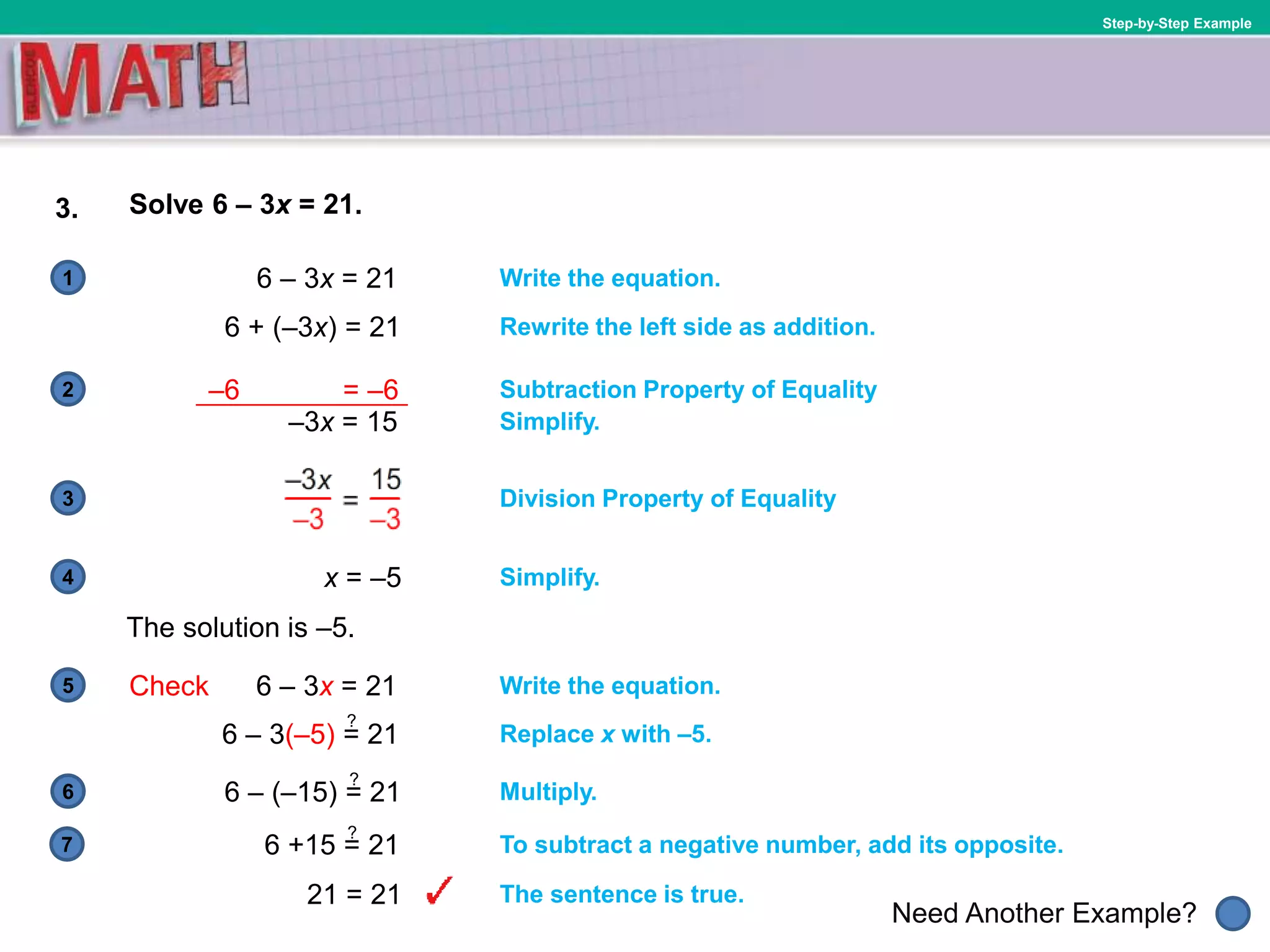 1
Need Another Example?
2
3
4
5
6
Step-by-Step Example
3. Solve 6 – 3x = 21.
Write the equation.
Subtraction Property of Equality
Simplify.
–3x = 15
The solution is –5.
Simplify.
Rewrite the left side as addition.
6 – 3x = 21
6 + (–3x) = 21
x = –5
Division Property of Equality
Check 6 – 3x = 21 Write the equation.
Replace x with –5.
7
6 – 3(–5) = 21
?
6 – (–15) = 21
?
Multiply.
6 +15 = 21
?
To subtract a negative number, add its opposite.
21 = 21 The sentence is true.
–6 = –6
 