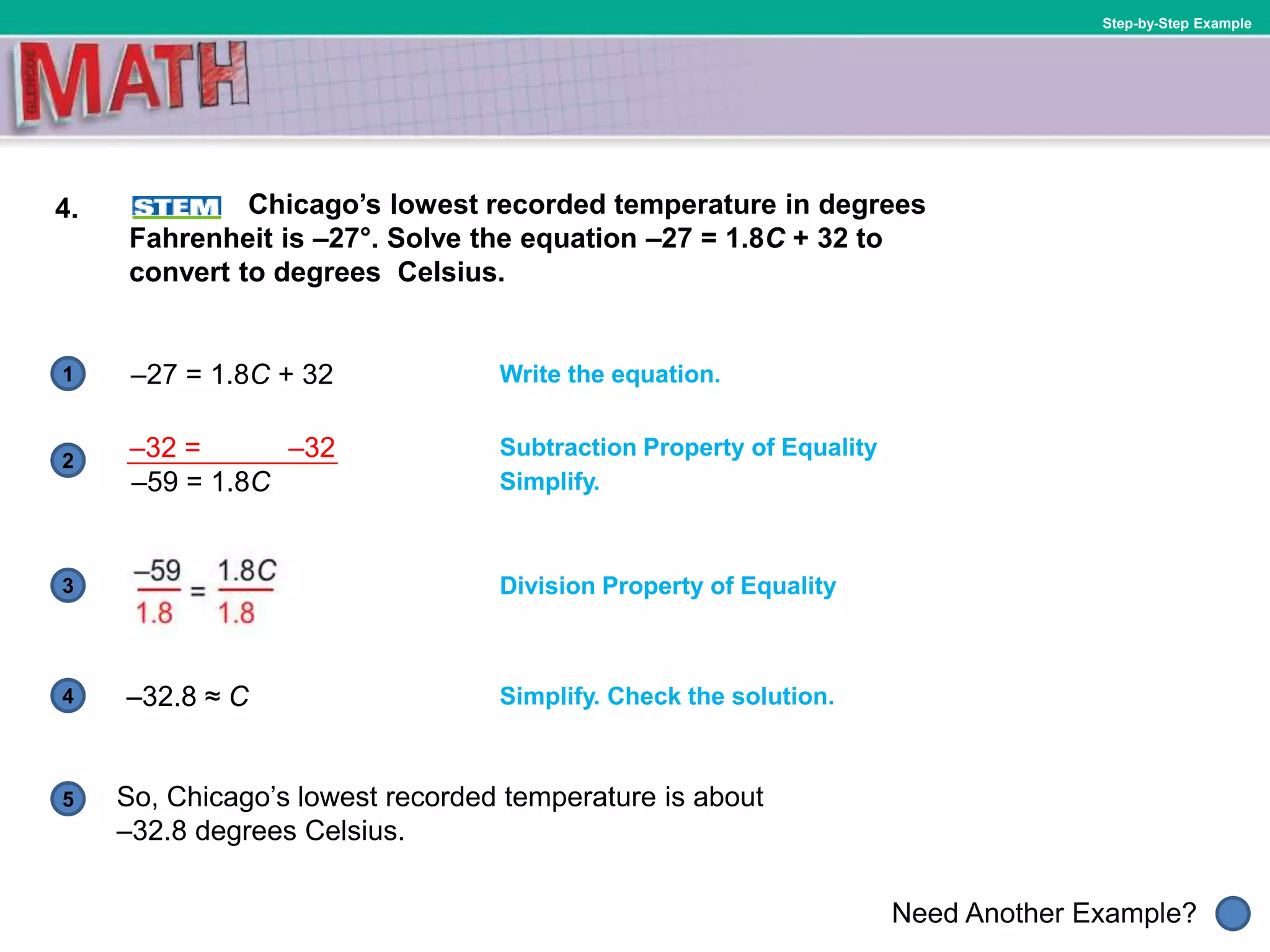1
Need Another Example?
2
3
4
5
Step-by-Step Example
4. Chicago’s lowest recorded temperature in degrees
Fahrenheit is –27°. Solve the equation –27 = 1.8C + 32 to
convert to degrees Celsius.
Write the equation.
Division Property of Equality
–32.8 ≈ C
Simplify.
Subtraction Property of Equality
–27 = 1.8C + 32
Simplify. Check the solution.
So, Chicago’s lowest recorded temperature is about
–32.8 degrees Celsius.
–32 = –32
–59 = 1.8C
 