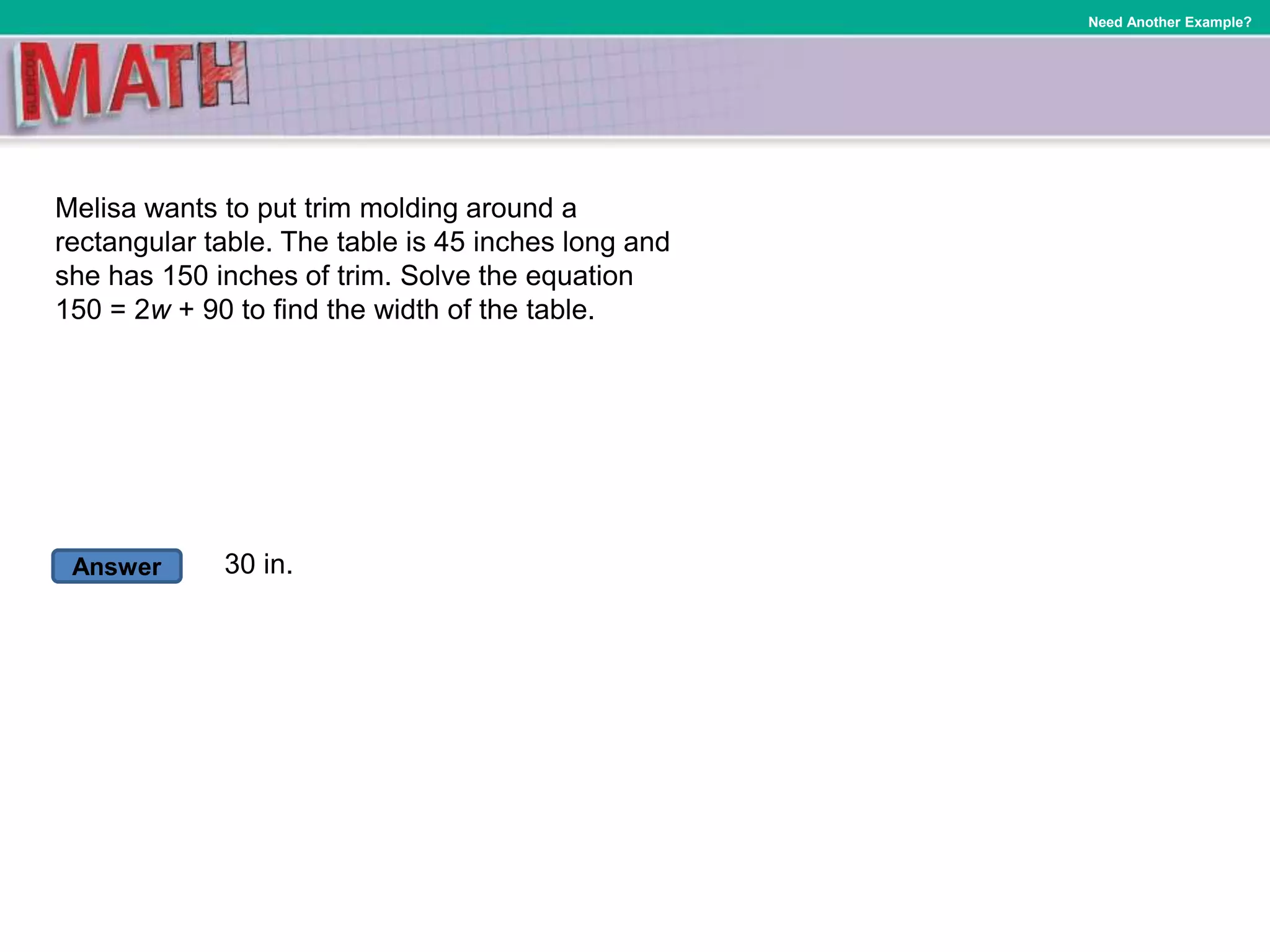 Answer
Need Another Example?
Melisa wants to put trim molding around a
rectangular table. The table is 45 inches long and
she has 150 inches of trim. Solve the equation
150 = 2w + 90 to find the width of the table.
30 in.
 