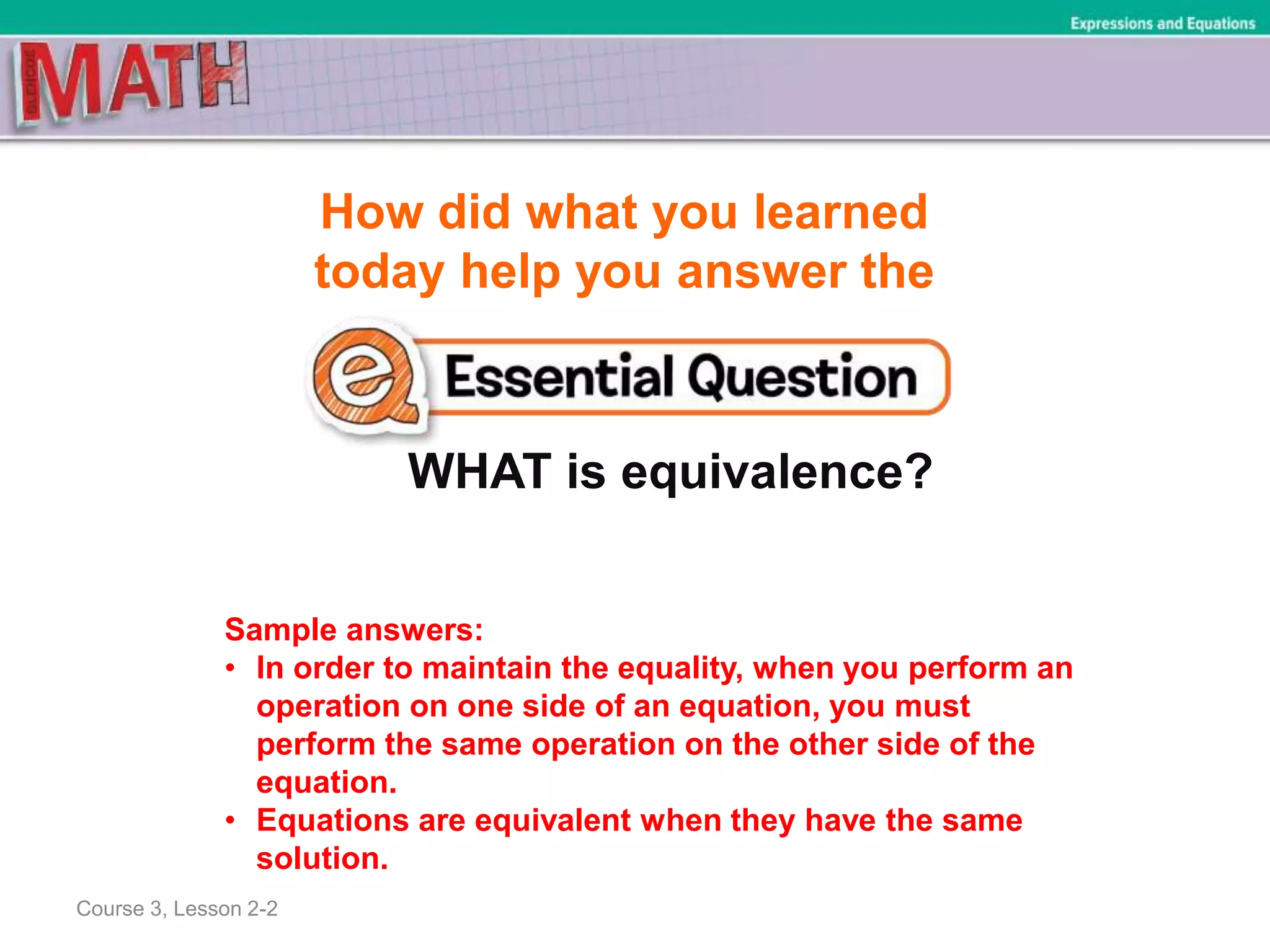 How did what you learned
today help you answer the
WHAT is equivalence?
Course 3, Lesson 2-2
Expressions and Equations
Sample answers:
• In order to maintain the equality, when you perform an
operation on one side of an equation, you must
perform the same operation on the other side of the
equation.
• Equations are equivalent when they have the same
solution.
 