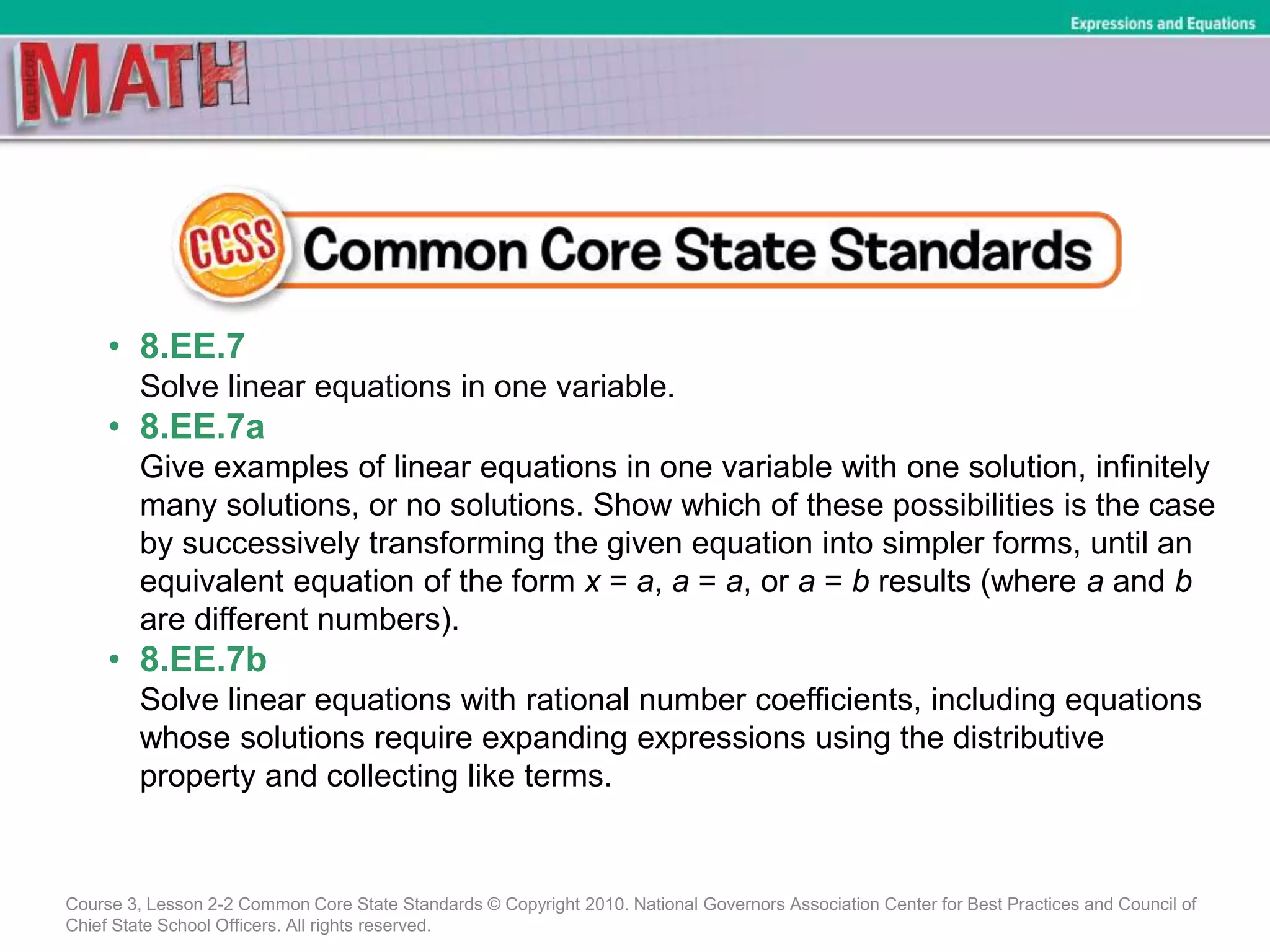 • 8.EE.7
Solve linear equations in one variable.
• 8.EE.7a
Give examples of linear equations in one variable with one solution, infinitely
many solutions, or no solutions. Show which of these possibilities is the case
by successively transforming the given equation into simpler forms, until an
equivalent equation of the form x = a, a = a, or a = b results (where a and b
are different numbers).
• 8.EE.7b
Solve linear equations with rational number coefficients, including equations
whose solutions require expanding expressions using the distributive
property and collecting like terms.
Course 3, Lesson 2-2 Common Core State Standards © Copyright 2010. National Governors Association Center for Best Practices and Council of
Chief State School Officers. All rights reserved.
Expressions and Equations
 