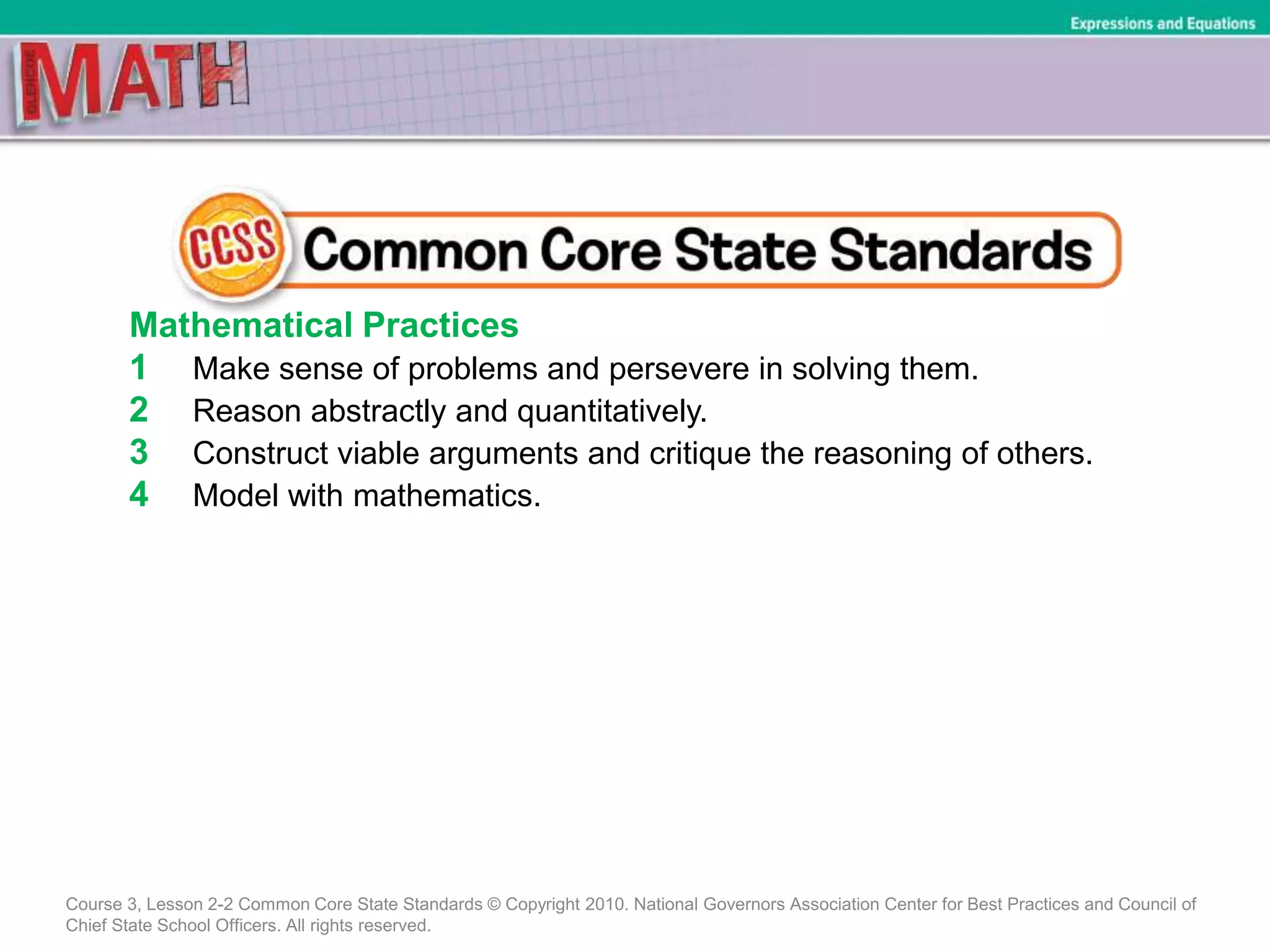 Mathematical Practices
1 Make sense of problems and persevere in solving them.
2 Reason abstractly and quantitatively.
3 Construct viable arguments and critique the reasoning of others.
4 Model with mathematics.
Course 3, Lesson 2-2 Common Core State Standards © Copyright 2010. National Governors Association Center for Best Practices and Council of
Chief State School Officers. All rights reserved.
Expressions and Equations
 