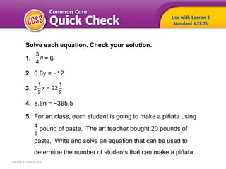 Course 3, Lesson 2-2
Solve each equation. Check your solution.
1. = 6
2. 0.6y = −12
3. =
4. 8.6n = −365.5
5. For art class, each student is going to make a piñata using
pound of paste. The art teacher bought 20 pounds of
paste. Write and solve an equation that can be used to
determine the number of students that can make a piñata.
4
5
3
4
n
1
2
2
x
1
22
2
 