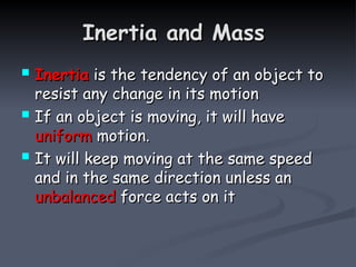 Inertia and Mass
Inertia and Mass
 Inertia
Inertia is the tendency of an object to
is the tendency of an object to
resist any change in its motion
resist any change in its motion
 If an object is moving, it will have
If an object is moving, it will have
uniform
uniform motion.
motion.
 It will keep moving at the same speed
It will keep moving at the same speed
and in the same direction unless an
and in the same direction unless an
unbalanced
unbalanced force acts on it
force acts on it
 