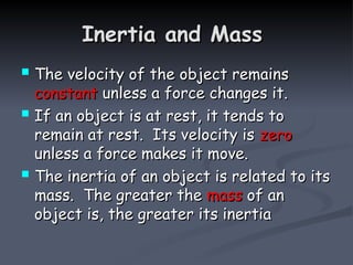 Inertia and Mass
Inertia and Mass
 The velocity of the object remains
The velocity of the object remains
constant
constant unless a force changes it.
unless a force changes it.
 If an object is at rest, it tends to
If an object is at rest, it tends to
remain at rest. Its velocity is
remain at rest. Its velocity is zero
zero
unless a force makes it move.
unless a force makes it move.
 The inertia of an object is related to its
The inertia of an object is related to its
mass. The greater the
mass. The greater the mass
mass of an
of an
object is, the greater its inertia
object is, the greater its inertia
 
