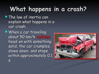 What happens in a crash?
What happens in a crash?
 The law of inertia can
The law of inertia can
explain what happens in a
explain what happens in a
car crash.
car crash.
 When a car traveling
When a car traveling
about 50 km/h
about 50 km/h collides
collides
head-on with something
head-on with something
solid, the car crumples,
solid, the car crumples,
slows down, and stops
slows down, and stops
within approximately 0.1
within approximately 0.1
s.
s.
 