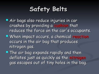 Safety Belts
Safety Belts
 Air bags also reduce injuries in car
Air bags also reduce injuries in car
crashes by providing a
crashes by providing a cushion
cushion that
that
reduces the force on the car's occupants.
reduces the force on the car's occupants.
 When impact occurs, a chemical
When impact occurs, a chemical reaction
reaction
occurs in the air bag that produces
occurs in the air bag that produces
nitrogen gas.
nitrogen gas.
 The air bag expands rapidly and then
The air bag expands rapidly and then
deflates just as quickly as the
deflates just as quickly as the nitrogen
nitrogen
gas escapes out of tiny holes in the bag.
gas escapes out of tiny holes in the bag.
 