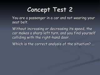 Concept Test 2
Concept Test 2
You are a passenger in a car and not wearing your
You are a passenger in a car and not wearing your
seat belt.
seat belt.
Without increasing or decreasing its speed, the
Without increasing or decreasing its speed, the
car makes a sharp left turn, and you find yourself
car makes a sharp left turn, and you find yourself
colliding with the right-hand door.
colliding with the right-hand door.
Which is the correct analysis of the situation? ...
Which is the correct analysis of the situation? ...
 
