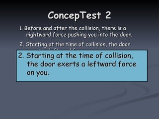ConcepTest 2
ConcepTest 2
1.
1. Before and after the collision, there is a
Before and after the collision, there is a
rightward force pushing you into the door.
rightward force pushing you into the door.
2. Starting at the time of collision, the door
2. Starting at the time of collision, the door
exerts a leftward force on you.
exerts a leftward force on you.
3. both of the above
3. both of the above
4. neither of the above
4. neither of the above
2. Starting at the time of collision,
2. Starting at the time of collision,
the door exerts a leftward force
the door exerts a leftward force
on you.
on you.
 