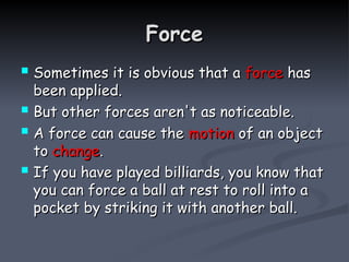 Force
Force
 Sometimes it is obvious that a
Sometimes it is obvious that a force
force has
has
been applied.
been applied.
 But other forces aren't as noticeable.
But other forces aren't as noticeable.
 A force can cause the
A force can cause the motion
motion of an object
of an object
to
to change
change.
.
 If you have played billiards, you know that
If you have played billiards, you know that
you can force a ball at rest to roll into a
you can force a ball at rest to roll into a
pocket by striking it with another ball.
pocket by striking it with another ball.
 