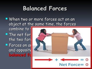 Balanced Forces
Balanced Forces
 When two or more forces act on an
When two or more forces act on an
object at the same time, the forces
object at the same time, the forces
combine to form the
combine to form the net force
net force
 The net force on the box is zero because
The net force on the box is zero because
the two forces cancel each other.
the two forces cancel each other.
 Forces on an object that are equal in size
Forces on an object that are equal in size
and opposite in direction are called
and opposite in direction are called
balanced forces
balanced forces.
.
 