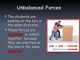 Unbalanced Forces
Unbalanced Forces
 The students are
The students are
pushing on the box in
pushing on the box in
the same direction.
the same direction.
 These forces are
These forces are
combined
combined, or added
, or added
together, because
together, because
they are exerted on
they are exerted on
the box in the same
the box in the same
direction
direction.
.
 