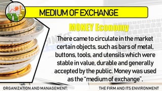 ORGANIZATION AND MANAGEMENT: THE FIRM AND ITS ENVIRONMENT
There came to circulatein the market
certain objects, such as bars of metal,
buttons, tools, and utensils which were
stable in value, durable and generally
acceptedby the public. Money was used
as the “medium of exchange”.
MEDIUM OF EXCHANGE
 
