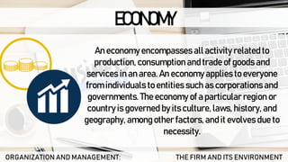 ECONOMY
ORGANIZATION AND MANAGEMENT: THE FIRM AND ITS ENVIRONMENT
An economy encompasses all activity related to
production, consumption and trade of goods and
services in an area. An economy applies to everyone
from individuals to entities such as corporations and
governments. The economy of a particular region or
country is governed by its culture, laws, history, and
geography, among other factors, and it evolves due to
necessity.
 