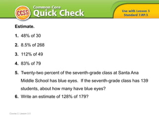 Course 2, Lesson 2-3
Estimate.
1. 48% of 30
2. 8.5% of 268
3. 112% of 49
4. 83% of 79
5. Twenty-two percent of the seventh-grade class at Santa Ana
Middle School has blue eyes. If the seventh-grade class has 139
students, about how many have blue eyes?
6. Write an estimate of 128% of 179?
 