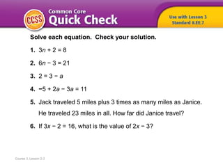 Course 3, Lesson 2-3
Solve each equation. Check your solution.
1. 3n + 2 = 8
2. 6n − 3 = 21
3. 2 = 3 − a
4. −5 + 2a − 3a = 11
5. Jack traveled 5 miles plus 3 times as many miles as Janice.
He traveled 23 miles in all. How far did Janice travel?
6. If 3x − 2 = 16, what is the value of 2x − 3?
 