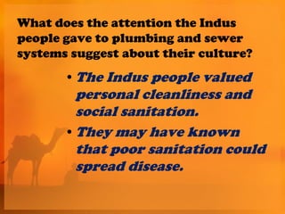 What does the attention the Indus
people gave to plumbing and sewer
systems suggest about their culture?
       • The Indus people valued
         personal cleanliness and
         social sanitation.
       • They may have known
         that poor sanitation could
         spread disease.
 
