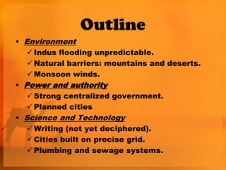 Outline
• Environment
    Indus flooding unpredictable.
    Natural barriers: mountains and deserts.
    Monsoon winds.
• Power and authority
    Strong centralized government.
    Planned cities
• Science and Technology
    Writing (not yet deciphered).
    Cities built on precise grid.
    Plumbing and sewage systems.
 