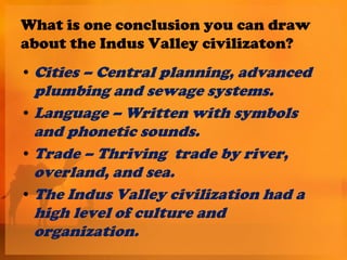 What is one conclusion you can draw
about the Indus Valley civilizaton?
• Cities – Central planning, advanced
  plumbing and sewage systems.
• Language – Written with symbols
  and phonetic sounds.
• Trade – Thriving trade by river,
  overland, and sea.
• The Indus Valley civilization had a
  high level of culture and
  organization.
 