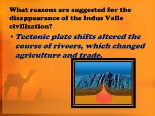 What reasons are suggested for the
disappearance of the Indus Valle
civilization?
• Tectonic plate shifts altered the
 course of riveers, which changed
 agriculture and trade.
 