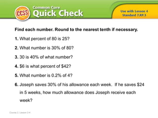 Course 2, Lesson 2-4
Find each number. Round to the nearest tenth if necessary.
1. What percent of 80 is 25?
2. What number is 30% of 80?
3. 30 is 40% of what number?
4. $6 is what percent of $42?
5. What number is 0.2% of 4?
6. Joseph saves 30% of his allowance each week. If he saves $24
in 5 weeks, how much allowance does Joseph receive each
week?
 