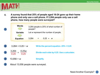 1
Need Another Example?
2
3
4
5
Step-by-Step Example
4. A survey found that 25% of people aged 18-24 gave up their home
phone and only use a cell phone. If 3,264 people only use a cell
phone, how many people were surveyed?
Words
Variable
Equation
3,264 people is 25% of what number of
people?
Let w represent the number of people.
3,264 = 0.25 w
3,264 = 0.25 w Write the percent equation. 25% = 0.25
Divide each side by 0.25. Use a calculator.
Simplify.13,056 = w
About 13,056 people were surveyed.
 