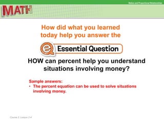 How did what you learned
today help you answer the
HOW can percent help you understand
situations involving money?
Course 2, Lesson 2-4
Ratios and Proportional Relationships
Sample answers:
• The percent equation can be used to solve situations
involving money.
 