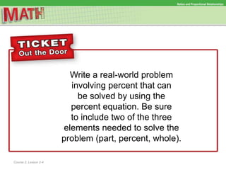 Write a real-world problem
involving percent that can
be solved by using the
percent equation. Be sure
to include two of the three
elements needed to solve the
problem (part, percent, whole).
Ratios and Proportional RelationshipsRatios and Proportional Relationships
Course 2, Lesson 2-4
 