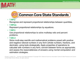 Ratios and Proportional Relationships
Course 2, Lesson 2-4 Common Core State Standards © Copyright 2010. National Governors Association Center for Best Practices and Council
of Chief State School Officers. All rights reserved.
• 7.RP.2
Recognize and represent proportional relationships between quantities.
• 7.RP.2c
Represent proportional relationships by equations.
• 7.RP.3
Use proportional relationships to solve multistep ratio and percent
problems.
• 7.EE.3
Solve multi-step real-life and mathematical problems posed with positive
and negative rational numbers in any form (whole numbers, fractions, and
decimals), using tools strategically. Apply properties of operations to
calculate with numbers in any form; convert between forms as appropriate;
and assess the reasonableness of answers using mental computation and
estimation strategies.
 